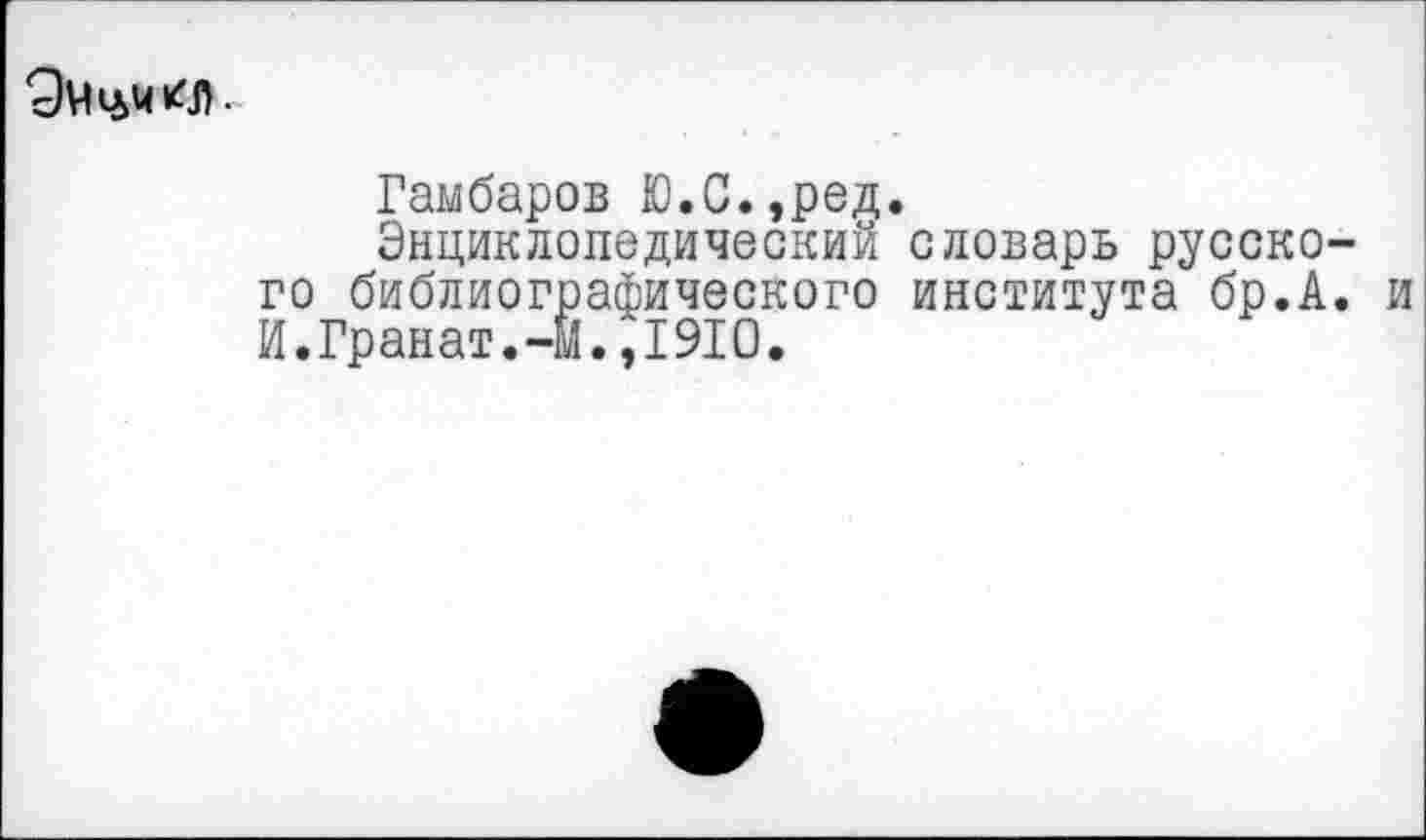 ﻿
Гамбаров Ю.С.,ред.
Энциклопедический словарь русского библиографического института бр.А. и И.Гранат.-м.,1910.